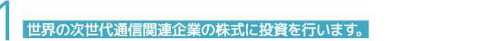 1 世界の次世代通信関連企業の株式に投資を行います。