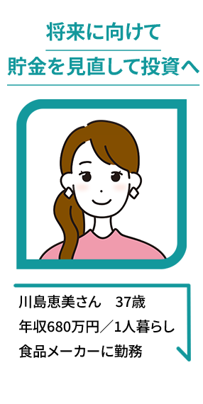 将来に向けて貯金を見直して投資へ 川島恵美さん　37歳年収680万円／1人暮らし食品メーカーに勤務