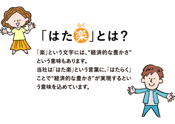 「はた楽」とは？「楽」という文字には、“経済的な豊かさ”という意味もあります。
            当社は「はた楽」という言葉に、「はたらく」ことで“経済的な豊かさ”が実現するという意味を込めています。