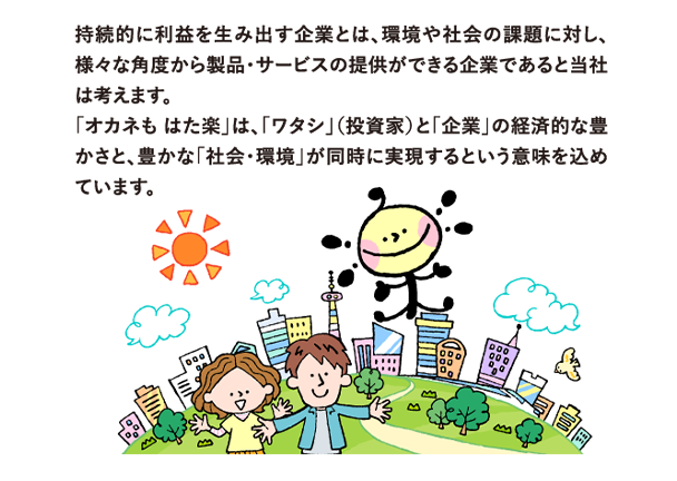 持続的に利益を生み出す企業とは、環境や社会の課題に対し、様々な角度から製品・サービスの提供ができる企業であると当社は考えます。
            「オカネも はた楽」は、「ワタシ」（投資家）と「企業」の経済的な豊かさと、豊かな「社会・環境」が同時に実現するという意味を込めています。