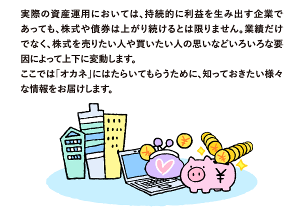 実際の資産運用においては、持続的に利益を生み出す企業であっても、株価は上がるとは限りません。業績だけでなく、株式を売りたい人や買いたい人の思いなどいろいろな要因によって上下に変動します。
            ここでは「オカネ」にはたらいてもらうために、知っておきたい様々な情報をお届けします。