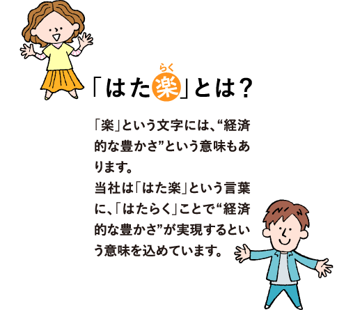 「はた楽」とは？「楽」という文字には、“経済的な豊かさ”という意味もあります。
            当社は「はた楽」という言葉に、「はたらく」ことで“経済的な豊かさ”が実現するという意味を込めています。