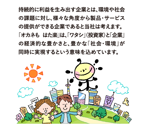 持続的に利益を生み出す企業とは、環境や社会の課題に対し、様々な角度から製品・サービスの提供ができる企業であると当社は考えます。
            「オカネも はた楽」は、「ワタシ」（投資家）と「企業」の経済的な豊かさと、豊かな「社会・環境」が同時に実現するという意味を込めています。