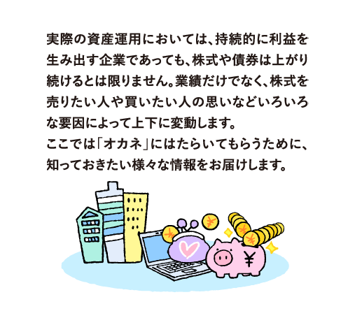 実際の資産運用においては、持続的に利益を生み出す企業であっても、株価は上がるとは限りません。業績だけでなく、株式を売りたい人や買いたい人の思いなどいろいろな要因によって上下に変動します。
            ここでは「オカネ」にはたらいてもらうために、知っておきたい様々な情報をお届けします。